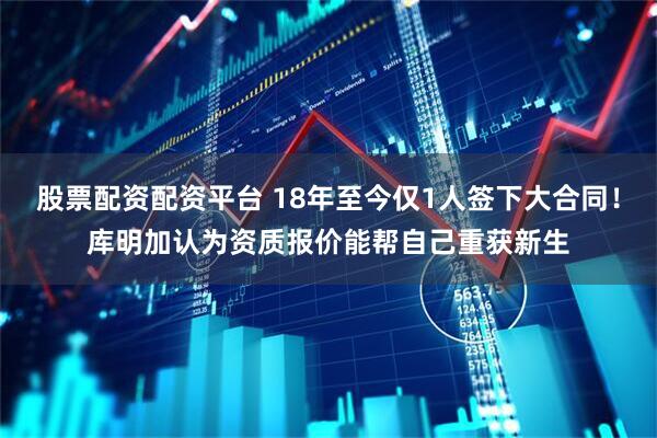 股票配资配资平台 18年至今仅1人签下大合同！库明加认为资质报价能帮自己重获新生