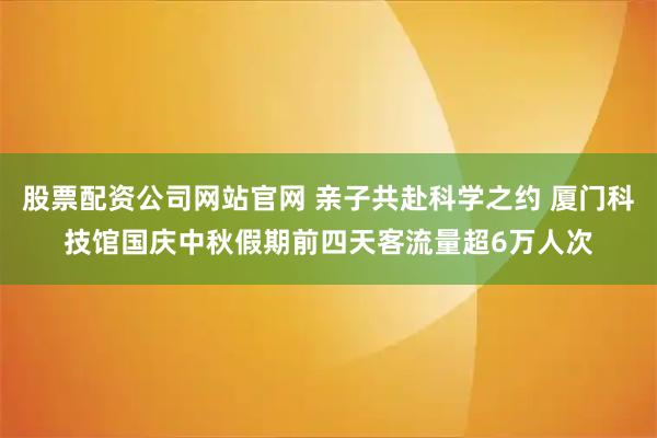 股票配资公司网站官网 亲子共赴科学之约 厦门科技馆国庆中秋假期前四天客流量超6万人次