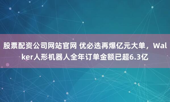 股票配资公司网站官网 优必选再爆亿元大单，Walker人形机器人全年订单金额已超6.3亿