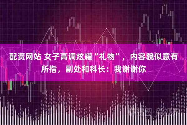 配资网站 女子高调炫耀“礼物”，内容貌似意有所指，副处和科长：我谢谢你