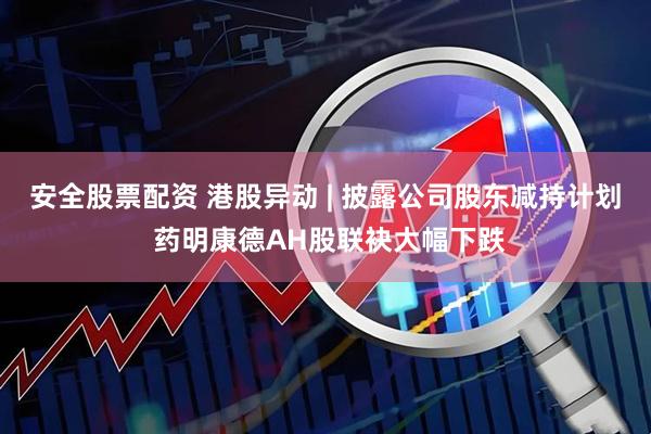 安全股票配资 港股异动 | 披露公司股东减持计划 药明康德AH股联袂大幅下跌