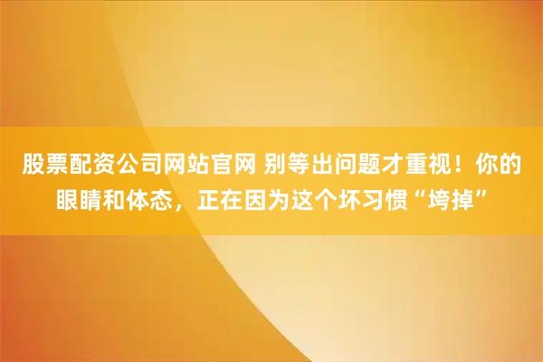 股票配资公司网站官网 别等出问题才重视！你的眼睛和体态，正在因为这个坏习惯“垮掉”