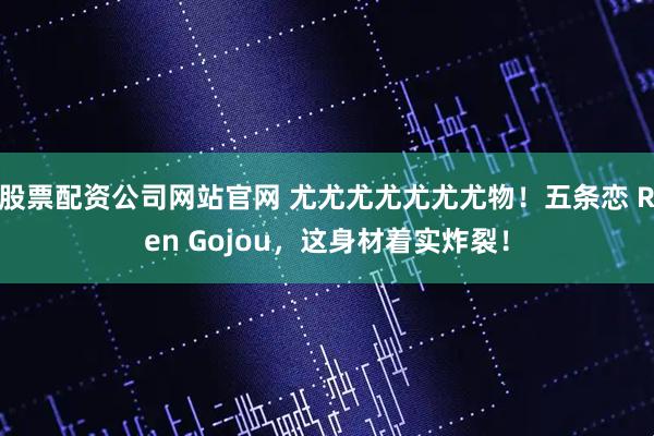 股票配资公司网站官网 尤尤尤尤尤尤尤物！五条恋 Ren Gojou，这身材着实炸裂！
