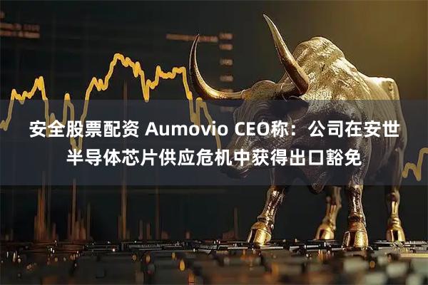 安全股票配资 Aumovio CEO称：公司在安世半导体芯片供应危机中获得出口豁免