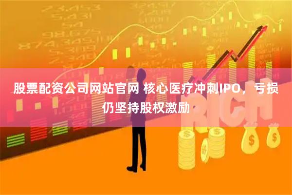 股票配资公司网站官网 核心医疗冲刺IPO，亏损仍坚持股权激励