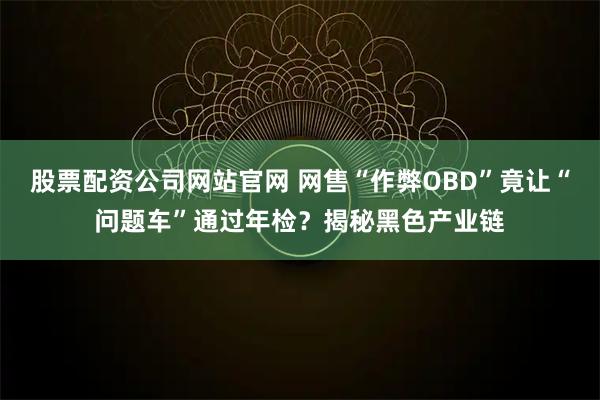 股票配资公司网站官网 网售“作弊OBD”竟让“问题车”通过年检?揭秘黑色产业链