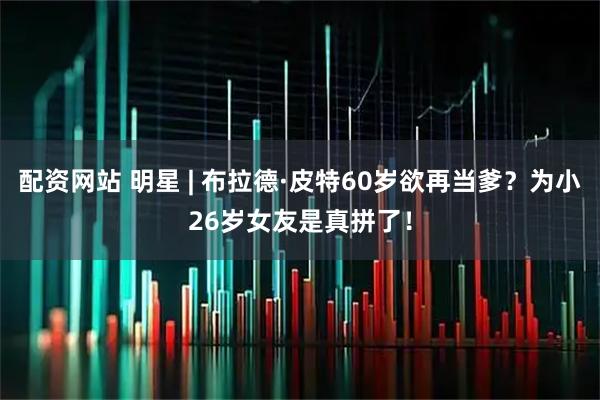 配资网站 明星 | 布拉德·皮特60岁欲再当爹？为小26岁女友是真拼了！