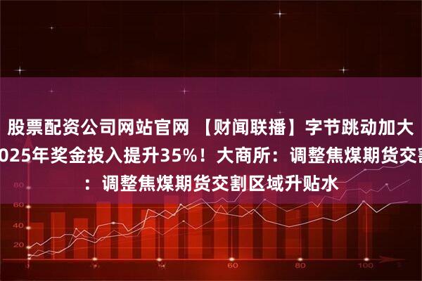股票配资公司网站官网 【财闻联播】字节跳动加大人才投入：2025年奖金投入提升35%！大商所：调整焦煤期货交割区域升贴水