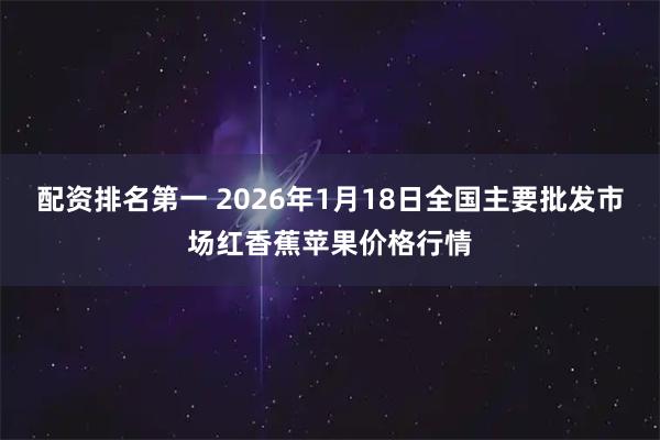 配资排名第一 2026年1月18日全国主要批发市场红香蕉苹果价格行情