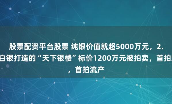 股票配资平台股票 纯银价值就超5000万元，2.5吨白银打造的“天下银楼”标价1200万元被拍卖，首拍流产