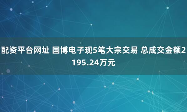 配资平台网址 国博电子现5笔大宗交易 总成交金额2195.24万元