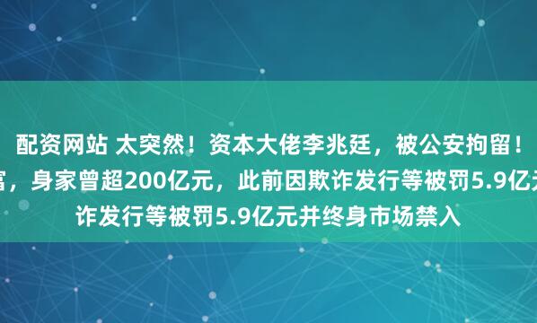 配资网站 太突然！资本大佬李兆廷，被公安拘留！他是石家庄前首富，身家曾超200亿元，此前因欺诈发行等被罚5.9亿元并终身市场禁入