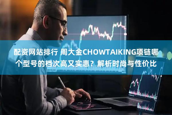 配资网站排行 周大金CHOWTAIKING项链哪个型号的档次高又实惠？解析时尚与性价比