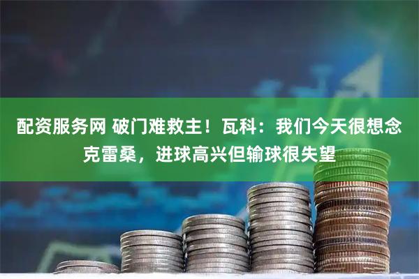 配资服务网 破门难救主!瓦科:我们今天很想念克雷桑,进球高兴但输球很失望