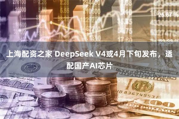 上海配资之家 DeepSeek V4或4月下旬发布,适配国产AI芯片