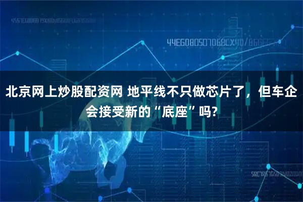 北京网上炒股配资网 地平线不只做芯片了，但车企会接受新的“底座”吗?