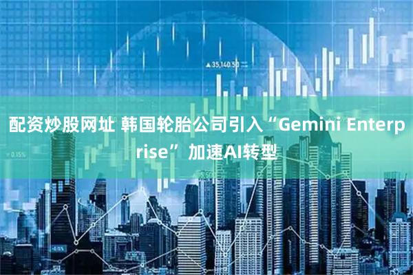 配资炒股网址 韩国轮胎公司引入“Gemini Enterprise” 加速AI转型