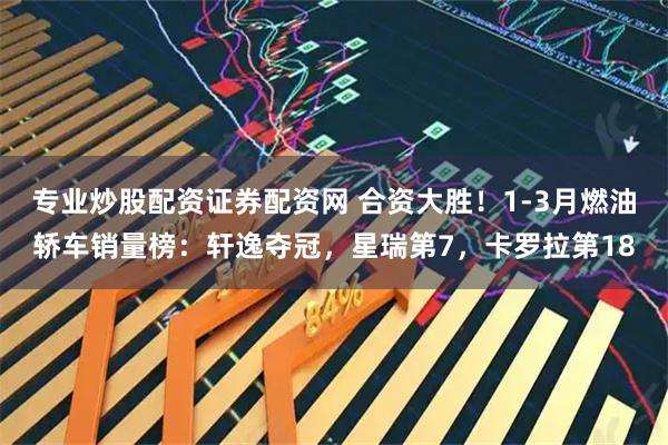 专业炒股配资证券配资网 合资大胜！1-3月燃油轿车销量榜：轩逸夺冠，星瑞第7，卡罗拉第18