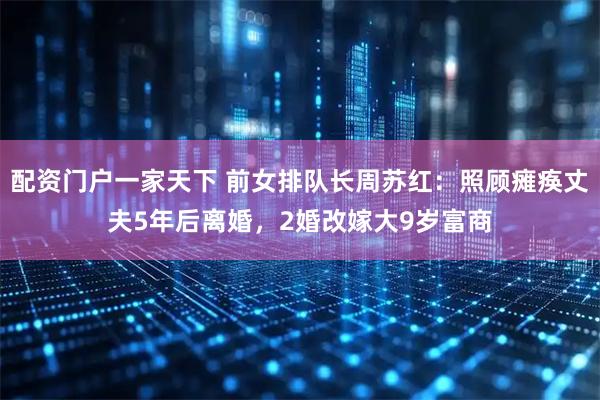 配资门户一家天下 前女排队长周苏红：照顾瘫痪丈夫5年后离婚，2婚改嫁大9岁富商