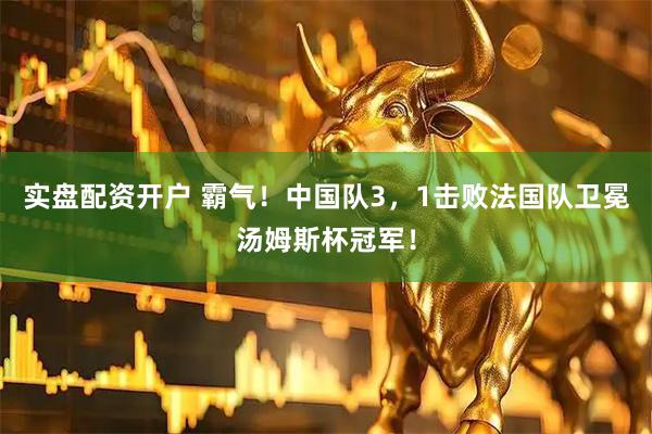 实盘配资开户 霸气！中国队3，1击败法国队卫冕汤姆斯杯冠军！