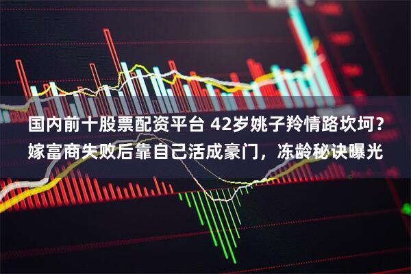 国内前十股票配资平台 42岁姚子羚情路坎坷？嫁富商失败后靠自己活成豪门，冻龄秘诀曝光
