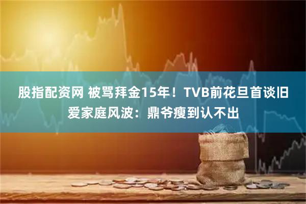 股指配资网 被骂拜金15年！TVB前花旦首谈旧爱家庭风波：鼎爷瘦到认不出