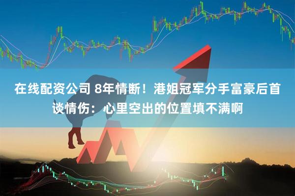 在线配资公司 8年情断！港姐冠军分手富豪后首谈情伤：心里空出的位置填不满啊