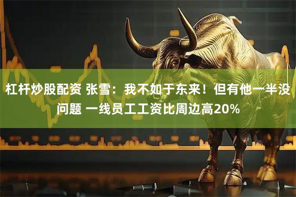 杠杆炒股配资 张雪：我不如于东来！但有他一半没问题 一线员工工资比周边高20%
