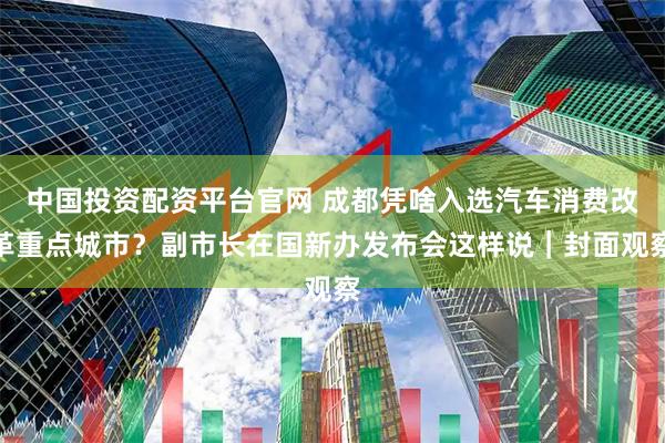 中国投资配资平台官网 成都凭啥入选汽车消费改革重点城市?副市长在国新办发布会这样说|封面观察