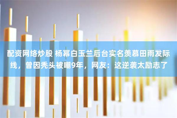 配资网络炒股 杨幂白玉兰后台实名羡慕田雨发际线，曾因秃头被嘲9年，网友：这逆袭太励志了