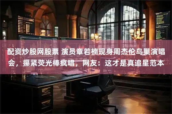 配资炒股网股票 演员章若楠现身周杰伦鸟巢演唱会，攥紧荧光棒疯唱，网友：这才是真追星范本